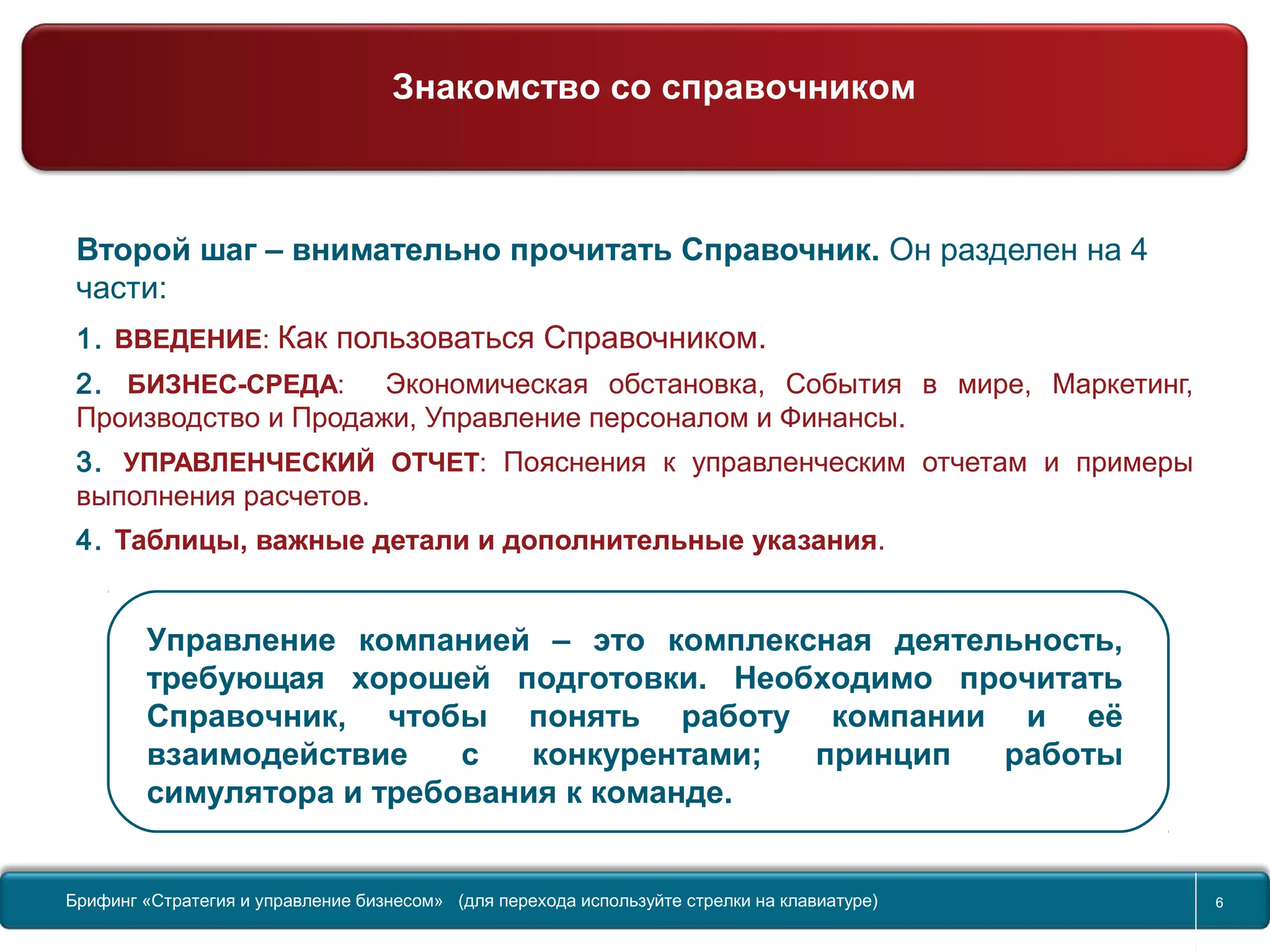 Return to topic list 6
Второй шаг – внимательно прочитать Справочник. Он разделен на 4
части:
1. ВВЕДЕНИЕ: Как пользоваться Справочником.
2. БИЗНЕС-СРЕДА: Экономическая обстановка, События в мире, Маркетинг,
Производство и Продажи, Управление персоналом и Финансы.
3. УПРАВЛЕНЧЕСКИЙ ОТЧЕТ: Пояснения к управленческим отчетам и примеры
выполнения расчетов.
4. Таблицы, важные детали и дополнительные указания.
Управление компанией – это комплексная деятельность,
требующая хорошей подготовки. Необходимо прочитать
Справочник, чтобы понять работу компании и её
взаимодействие с конкурентами; принцип работы
симулятора и требования к команде.
Старт…
Менеджмент – это Организация
Брифинг Global Management Challenge (для перехода к следующему или предыдущему слайду
используйте стрелки на клавиатуре)
Брифинг «Стратегия и управление бизнесом» (для перехода используйте стрелки на клавиатуре) 6
Знакомство со справочником
 