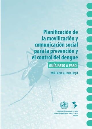 Planiﬁcación de
la movilización y
comunicación social
para la prevención y
el control del dengue
GUÍA PASO A PASO
Will Parks y Linda Lloyd
ORGANIZACIÓN MUNDIAL DE LA SALUD
ORGANIZACIÓN PANAMERICANA DE LA SALUD
GINEBRA
 