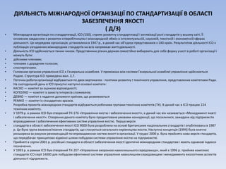ДІЯЛЬНІСТЬ МІЖНАРОДНОЇ ОРГАНІЗАЦІЇ ПО СТАНДАРТИЗАЦІЇ В ОБЛАСТІ
ЗАБЕЗПЕЧЕННЯ ЯКОСТІ
( Д/З)
• Міжнародна організація по стандартизації, ІСО (150), сприяє розвитку стандартизації і активізації ролі стандартів у всьому світі. Її
основним завданням є розвиток співробітництва і міжнародний обмін в інтелектуальній, науковій, технічній і економічній сферах
діяльності. Ця неурядова організація, установлена в 1947 р., в даний час об'єднує представників з 140 країн. Результатом діяльності ІСО є
публікація узгоджених міжнародних стандартів на всіх напрямках життєдіяльності.
• Діяльність ІСО здійснюється таким чином. Представники різних держав самостійно вибирають для себе форму участі в роботі організації і
можуть бути:
• дійсними членами;
• членами з дорадчим голосом;
• спостерігачами.
• Головним органом управління ІСО є Генеральна асамблея. У проміжках між сесіями Генеральної асамблеї управління здійснюється
Радою. Структура ІСО приведена мал. 2,7.
• Поточна робота організації відбувається по двох вертикалях - політики розвитку І технічного управління, представлених комітетами Ради.
На сьогоднішній день в ІСО присутні наступні основні комітети:
• КАСКО — комітет за оцінкою відповідності;
• КОПОЛКО — комітет із захисту інтересів споживачів;
• ДЕВКО — комітет з надання допомоги країнам, що розвиваються
• РЕМКО — комітет із стандартних зразків.
Розробка проектів міжнародних стандартів відбувається робочими групами технічних комітетів (ТК). В даний час в ІСО працює 224
технічних комітету.
• У 1979 р. в рамках ІСО був створений ТК-176 «Управління якістю і забезпечення якості», в даний час він називається «Менеджмент якості
і забезпечення якості». Створення даного комітету було продиктоване умовами конкуренції, що посилилися, зажадали від підприємств
впровадження і забезпечення ефективних систем управління якістю. Перша версія
• стандартів в області забезпечення якості ІСО 9000 була розроблена на основі Британських національних стандартів і опублікована в 1987
р. Це була група взаємозв'язаних стандартів, що стосуються загального керівництва якістю. Наступна концепція (1994) була значно
розширена за рахунок рекомендацій по впровадженню систем якості в організації. У грудні 2000 р. була прийнята нова версія стандартів,
що передбачає принципово відмінні шляхи побудови системи управління якістю на підприємстві.
• Прийняті в серпні 2001 р. російські стандарти в області забезпечення якості ідентичні міжнародним стандартам і мають однакові індекси
позначення.
• У 1993 р. в рамках ІСО був створений ТК-207 «Управління охороною навколишнього середовища», який в 1996 р. прийняв комплекс
стандартів ІСО серії 14000 для побудови ефективної системи управління навколишнім середовищем і менеджменту екологічних аспектів
діяльності підприємств.
 