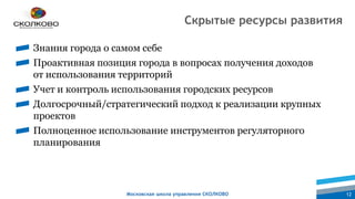 Московская школа управления СКОЛКОВО 12
Знания города о самом себе
Проактивная позиция города в вопросах получения доходов
от использования территорий
Учет и контроль использования городских ресурсов
Долгосрочный/стратегический подход к реализации крупных
проектов
Полноценное использование инструментов регуляторного
планирования
Скрытые ресурсы развития
 