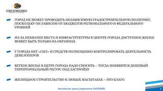 Московская школа управления СКОЛКОВО 2
ГОРОД НЕ МОЖЕТ ПРОВОДИТЬ НЕЗАВИСИМУЮ ГРАДОСТРОИТЕЛЬНУЮ ПОЛИТИКУ,
ПОСКОЛЬКУ ОН ЗАВИСИМ ОТ БЮДЖЕТОВ РЕГИОНАЛЬНОГО И ФЕДЕРАЛЬНОГО
УРОВНЕЙ
ИЗ-ЗА НЕХВАТКИ МЕСТА И ИНФРАСТРУКТУРЫ В ЦЕНТРЕ ГОРОДА ДОСТУПНОЕ ЖИЛЬЕ
МОЖЕТ БЫТЬ ТОЛЬКО НА ОКРАИНАХ
У ГОРОДА НЕТ «СИЛ» И СРЕДСТВ ПОЛНОЦЕННО КОНТРОЛИРОВАТЬ ДЕЯТЕЛЬНОСТЬ
ДЕВЕЛОПЕРОВ
ВЕТХОЕ ЖИЛЬЕ В ЦЕТРЕ ГОРОДА НАДО СНОСИТЬ – ТОГДА ПОЯВВИТСЯ ДЕШЕВЫЙ
ТЕРРИТОРИАЛЬНЫЙ РЕСУРС ПОД ЗАСТРОЙКУ
ЖИЛИЩНОЕ СТРОИТЕЛЬСТВО В ЛЮБЫХ МАСШТАБАХ – ЭТО БЛАГО
 