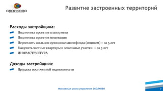 Московская школа управления СКОЛКОВО 7
Развитие застроенных территорий
Расходы застройщика:
Подготовка проектов планировки
Подготовка проектов межевания
Переселить жильцов муниципального фонда (соцнаем) – за 5 лет
Выкупить частные квартиры и земельные участки – за 5 лет
ИНФРАСТРУКТУРА
Доходы застройщика:
Продажа построенной недвижимости
 