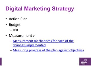 Digital Marketing Strategy
• Action Plan
• Budget
– ROI
• Measurement :-
– Measurement mechanisms for each of the
channels...