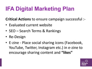 IFA Digital Marketing Plan
Critical Actions to ensure campaign successful :-
• Evaluated current website
• SEO – Search Te...