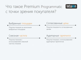 Выбранные площадки
Покупка показов на нескольких
выбранных площадках
Согласованные цены
Покупка показов по согласованным
ценам
Сквозная частота
Покупка показов с
использованием сквозной
частоты показов
Аудиторные таргетинги
Покупка показов с использованием
аудиторных таргетингов
Что такое Premium Programmatic
с точки зрения покупателя?
 