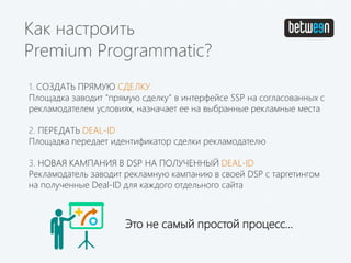 1. СОЗДАТЬ ПРЯМУЮ СДЕЛКУ
Площадка заводит "прямую сделку" в интерфейсе SSP на согласованных с
рекламодателем условиях, назначает ее на выбранные рекламные места
2. ПЕРЕДАТЬ DEAL-ID
Площадка передает идентификатор сделки рекламодателю
3. НОВАЯ КАМПАНИЯ В DSP НА ПОЛУЧЕННЫЙ DEAL-ID
Рекламодатель заводит рекламную кампанию в своей DSP с таргетингом
на полученные Deal-ID для каждого отдельного сайта
Как настроить
Premium Programmatic?
Это не самый простой процесс…
 