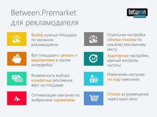 Изменение настроек
по ходу кампании
Все площадки с ценами и
медиакитами в одном
интерфейсе
Выбор нужных площадок
по желанию
рекламодателя
Возможность выбора
конкретных рекламных
мест на площадке
Between.Premarket
для рекламодателя
Отдельная настройка
объема показов по
каждому рекламному
месту
Аудиторные настройки,
единый контроль
частоты
Оплата за размещение
через одно окно
Оптимизация кампании по
выбранным параметрам
 
