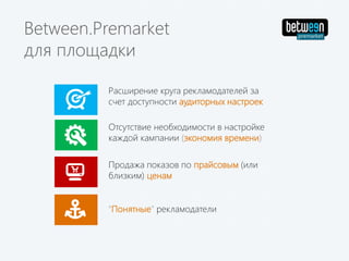 Отсутствие необходимости в настройке
каждой кампании (экономия времени)
Расширение круга рекламодателей за
счет доступности аудиторных настроек
Продажа показов по прайсовым (или
близким) ценам
Between.Premarket
для площадки
"Понятные" рекламодатели
 