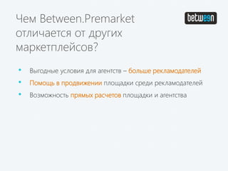Чем Between.Premarket
отличается от других
маркетплейсов?
• Выгодные условия для агентств – больше рекламодателей
• Помощь в продвижении площадки среди рекламодателей
• Возможность прямых расчетов площадки и агентства
 