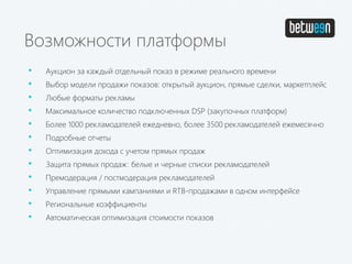 Возможности платформы
• Аукцион за каждый отдельный показ в режиме реального времени
• Выбор модели продажи показов: открытый аукцион, прямые сделки, маркетплейс
• Любые форматы рекламы
• Максимальное количество подключенных DSP (закупочных платформ)
• Более 1000 рекламодателей ежедневно, более 3500 рекламодателей ежемесячно
• Подробные отчеты
• Оптимизация дохода с учетом прямых продаж
• Защита прямых продаж: белые и черные списки рекламодателей
• Премодерация / постмодерация рекламодателей
• Управление прямыми кампаниями и RTB-продажами в одном интерфейсе
• Региональные коэффициенты
• Автоматическая оптимизация стоимости показов
 
