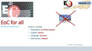 1
30.5.2015 – www.ressolutions.at
Nairobi // 27 - 31 May, 2015 EoC Austria // EoC for all
EoC for all
The Austrian Experience Austria - Europe
• Population: 8 million people
• Capital: Vienna
• Language: German
• well known: Mozart
 