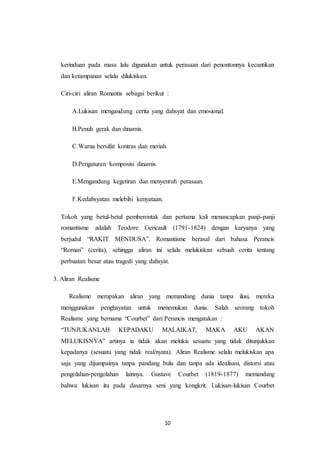 10
kerinduan pada masa lalu digunakan untuk perasaan dari penontonnya kecantikan
dan ketampanan selalu dilukiskan.
Ciri-ciri aliran Romantis sebagai berikut :
A.Lukisan mengandung cerita yang dahsyat dan emosional.
B.Penuh gerak dan dinamis.
C.Warna bersifat kontras dan meriah.
D.Pengaturan komposisi dinamis.
E.Mengandung kegetiran dan menyentuh perasaan.
F.Kedahsyatan melebihi kenyataan.
Tokoh yang betul-betul pemberontak dan pertama kali menancapkan panji-panji
romantisme adalah Teodore Gericault (1791-1824) dengan karyanya yang
berjudul “RAKIT MENDUSA”. Romantisme berasal dari bahasa Perancis
“Roman” (cerita), sehingga aliran ini selalu melukiskan sebuah cerita tentang
perbuatan besar atau tragedi yang dahsyat.
3. Aliran Realisme
Realisme merupakan aliran yang memandang dunia tanpa ilusi, mereka
menggunakan penghayatan untuk menemukan dunia. Salah seorang tokoh
Realisme yang bernama “Courbet” dari Perancis mengatakan :
“TUNJUKANLAH KEPADAKU MALAIKAT, MAKA AKU AKAN
MELUKISNYA” artinya ia tidak akan melukis sesuatu yang tidak ditunjukkan
kepadanya (sesuatu yang tidak real/nyata). Aliran Realisme selalu melukiskan apa
saja yang dijumpainya tanpa pandang bulu dan tanpa ada idealisasi, distorsi atau
pengolahan-pengolahan lainnya. Gustave Courbet (1819-1877) memandang
bahwa lukisan itu pada dasarnya seni yang kongkrit. Lukisan-lukisan Courbet
 