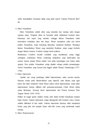 11
selalu menampilkan kenyataan hidup yang pahit seperti “Lukisan Pemecah Batu”
dll.
4. Aliran Naturalisme
Aliran Naturalisme adalah aliran yang mencintai dan memuja alam dengan
segenap isinya. Penganut aliran ini berusaha untuk melukiskan keadaan alam,
khususnya dari aspek yang menarik, sehingga lukisan Naturalisme selalu
bertemakan keindahan alam dan isinya. Monet merupakan salah satu tokoh
pelukis Naturalisme, tetapi terkadang lukisannya mendekati Realisme. Meskipun
lukisan Naturalistiknya Monet yang mendekati Realisme, tetapi sangat berbeda
dengan lukisan Gustave Courbert sebagai tokoh realisme.
Realismenya Courbert bersifat sosialistik yang moralitasnya cukup tinggi,
sedangkan realismenya Monet cenderung melukiskan yang indah-indah dan
amoral, karena prinsip Monet adalah “seni untuk kepentingan seni, bukan untuk
apapun. Para pelukis Naturalisme sering dijuluki sebagai pelukis pemandangan.
Tokoh Naturalisme yang berasal dari Inggris adalah Thomas Gainsbrough (1727-
1788).
5. Aliran Impresionis
Apabila ada orang mendengar istilah Impresionisme, maka asosiasi mereka
biasanya tertuju pada lukisan-lukisan yang impresif, yaitu lukisan yang agak
kabur dan tidak mendetail. Claud Monet bukan tokoh impresionisme, tetapi aliran
impresionisme banyak diilhami oleh penemuan-penemuan Claud Monet dalam
setiap lukisannya. Seorang tokoh impresionisme dari Prancis bernama Piere
Auguste Renoir (1841-1919).
Pelukis ini sangat gemar melukis wanita, baik dalam kondisi berpakaian maupun
tanpa busana. Lukisan impresionis sangat dipengaruhi oleh keadaan cuaca, karena
melukis dilakukan di luar studio. Lukisan impresionis biasanya tidak mempunyai
kontur yang jelas dan nampak hanya efek-efek warna yang membentuk wujud
tertentu.
6. Aliran Ekspresionisme
 