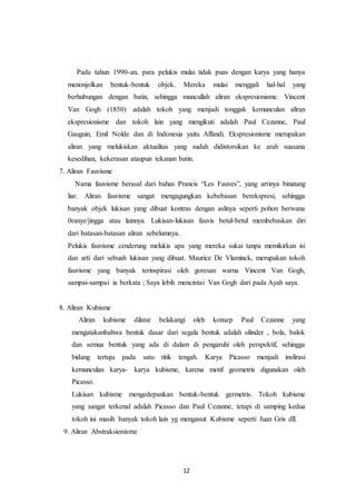 12
Pada tahun 1990-an, para pelukis mulai tidak puas dengan karya yang hanya
menonjolkan bentuk-bentuk objek. Mereka mulai menggali hal-hal yang
berhubungan dengan batin, sehingga muncullah aliran ekspresionisme. Vincent
Van Gogh (1850) adalah tokoh yang menjadi tonggak kemunculan aliran
ekspresionisme dan tokoh lain yang mengikuti adalah Paul Cezanne, Paul
Gauguin, Emil Nolde dan di Indonesia yaitu Affandi. Ekspresionisme merupakan
aliran yang melukiskan aktualitas yang sudah didistorsikan ke arah suasana
kesedihan, kekerasan ataupun tekanan batin.
7. Aliran Fauvisme
Nama fauvisme berasal dari bahas Prancis “Les Fauves”, yang artinya binatang
liar. Aliran fauvisme sangat mengagungkan kebebasan berekspresi, sehingga
banyak objek lukisan yang dibuat kontras dengan aslinya seperti pohon berwana
0ranye/jingga atau lainnya. Lukisan-lukisan fauvis betul-betul membebaskan diri
dari batasan-batasan aliran sebelumnya.
Pelukis fauvisme cenderung melukis apa yang mereka sukai tanpa memikirkan isi
dan arti dari sebuah lukisan yang dibuat. Maurice De Vlaminck, merupakan tokoh
fauvisme yang banyak terinspirasi oleh goresan warna Vincent Van Gogh,
sampai-sampai ia berkata ; Saya lebih mencintai Van Gogh dari pada Ayah saya.
8. Aliran Kubisme
Aliran kubisme dilatar belakangi oleh konsep Paul Cezanne yang
mengatakanbahwa bentuk dasar dari segala bentuk adalah silinder , bola, balok
dan semua bentuk yang ada di dalam di pengaruhi oleh perspektif, sehingga
bidang tertuju pada satu titik tengah. Karya Picasso menjadi insfirasi
kemunculan karya- karya kubisme, karena motif geometris digunakan oleh
Picasso.
Lukisan kubisme mengedepankan bentuk-bentuk germetris. Tokoh kubisme
yang sangat terkenal adalah Picasso dan Paul Cezanne, tetapi di samping kedua
tokoh ini masih banyak tokoh lain yg menganut Kubisme seperti Juan Gris dll.
9. Aliran Abstraksionisme
 