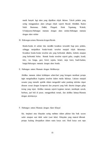 15
masih banyak lagi alam yang dijadikan objek lukisan. Tokoh pelukis yang
sering menggunakan alam sebagai objek seperti Basuki Abdullah, Raden
Saleh Bustaman, Dullah, Pirngadi, Henk Ngantung, Wakidi,
S.Sudjojono.Hubungan manusia dengan alam sekitar.Hubungan manusia
dengan alam sekitar
D. Hubungan antara Manusia dengan Benda
Benda-benda di sekitar kita memiliki keunikan tersendiri bagi para pelukis,
sehingga menjadikan benda-benda tersebut menjadi objek lukisannya.
Keunikan benda-benda tersebut ada yang berbentuk silindris, kubistis ataupun
yang berbentuk bebas. Bentuk benda tersebut seperti gelas, cangkir, kendi,
teko, vas bunga, guci, botol, sepatu, lemari, meja kursi, buah-buahan,
bunga.Hubungan manusia dengan alam benda.
E. Hubungan antara Manusia dengan Aktifitasnya
Aktifitas manusia dalam kehidupan sehari-hari yang beragam membuat perupa
ingin mengabadikan kegiatan tersebut dalam media lukisnya. Lukisan menjadi
sesuatu yang menarik apabila dalam mengambil sudut pandang aktivitas dapat
disusun sesuai dengan komposisi dan proporsi yang baik disertai dengan gelap
terang yang tepat. Aktifitas manusia seperti kegiatan menari, membajak sawah,
berburu, jual beli di pasar, menggembala ternak, dan aktifitas lainnya.Manusia
dengan aktivitasnya
F. Hubungan antara Manusia dengan Alam Khayal
Ide, imajinasi atau khayalan sering melintas dalam pikiran kita baik secara
sadar ataupun saat tidak sadar (saat tidur). Khayalan yang muncul dibenak
perupa kadang diwujudkan dalam suatu karya seni. Hasil karya seni rupa
 