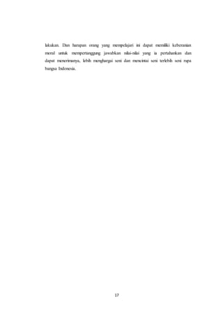 17
lakukan. Dan harapan orang yang mempelajari ini dapat memiliki keberanian
moral untuk mempertanggung jawabkan nilai-nilai yang ia pertahankan dan
dapat menerimanya, lebih menghargai seni dan mencintai seni terlebih seni rupa
bangsa Indonesia.
 