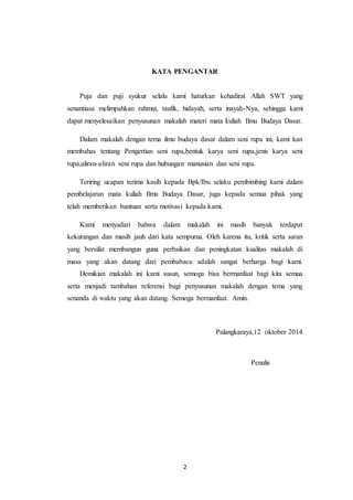 2
KATA PENGANTAR
Puja dan puji syukur selalu kami haturkan kehadirat Allah SWT yang
senantiasa melimpahkan rahmat, taufik, hidayah, serta inayah-Nya, sehingga kami
dapat menyelesaikan penyusunan makalah materi mata kuliah Ilmu Budaya Dasar.
Dalam makalah dengan tema ilmu budaya dasar dalam seni rupa ini, kami kan
membahas tentang Pengertian seni rupa,bentuk karya seni rupa,jenis karya seni
rupa,aliran-aliran seni rupa dan hubungan manusian dan seni rupa.
Teriring ucapan terima kasih kepada Bpk/Ibu selaku pembimbing kami dalam
pembelajaran mata kuliah Ilmu Budaya Dasar, juga kepada semua pihak yang
telah memberikan bantuan serta motivasi kepada kami.
Kami menyadari bahwa dalam makalah ini masih banyak terdapat
kekurangan dan masih jauh dari kata sempurna. Oleh karena itu, kritik serta saran
yang bersifat membangun guna perbaikan dan peningkatan kualitas makalah di
masa yang akan datang dari pembabaca adalah sangat berharga bagi kami.
Demikian makalah ini kami susun, semoga bisa bermanfaat bagi kita semua
serta menjadi tambahan referensi bagi penyusunan makalah dengan tema yang
senanda di waktu yang akan datang. Semoga bermanfaat. Amin.
Palangkaraya,12 oktober 2014
Penulis
 