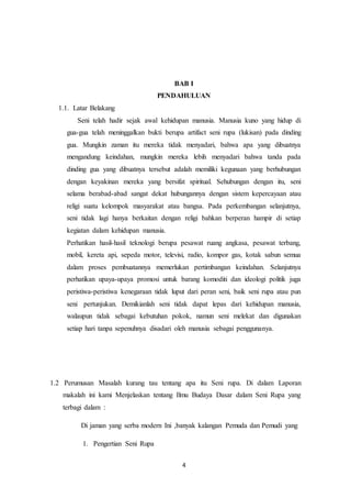 4
BAB I
PENDAHULUAN
1.1. Latar Belakang
Seni telah hadir sejak awal kehidupan manusia. Manusia kuno yang hidup di
gua-gua telah meninggalkan bukti berupa artifact seni rupa (lukisan) pada dinding
gua. Mungkin zaman itu mereka tidak menyadari, bahwa apa yang dibuatnya
mengandung keindahan, mungkin mereka lebih menyadari bahwa tanda pada
dinding gua yang dibuatnya tersebut adalah memiliki kegunaan yang berhubungan
dengan keyakinan mereka yang bersifat spiritual. Sehubungan dengan itu, seni
selama berabad-abad sangat dekat hubungannya dengan sistem kepercayaan atau
religi suatu kelompok masyarakat atau bangsa. Pada perkembangan selanjutnya,
seni tidak lagi hanya berkaitan dengan religi bahkan berperan hampir di setiap
kegiatan dalam kehidupan manusia.
Perhatikan hasil-hasil teknologi berupa pesawat ruang angkasa, pesawat terbang,
mobil, kereta api, sepeda motor, televisi, radio, kompor gas, kotak sabun semua
dalam proses pembuatannya memerlukan pertimbangan keindahan. Selanjutnya
perhatikan upaya-upaya promosi untuk barang komoditi dan ideologi politik juga
peristiwa-peristiwa kenegaraan tidak luput dari peran seni, baik seni rupa atau pun
seni pertunjukan. Demikianlah seni tidak dapat lepas dari kehidupan manusia,
walaupun tidak sebagai kebutuhan pokok, namun seni melekat dan digunakan
setiap hari tanpa sepenuhnya disadari oleh manusia sebagai penggunanya.
1.2 Perumusan Masalah kurang tau tentang apa itu Seni rupa. Di dalam Laporan
makalah ini kami Menjelaskan tentang Ilmu Budaya Dasar dalam Seni Rupa yang
terbagi dalam :
Di jaman yang serba modern Ini ,banyak kalangan Pemuda dan Pemudi yang
1. Pengertian Seni Rupa
 