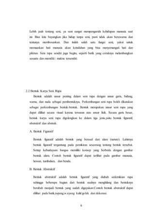 6
Lebih jauh tentang seni, ya seni sangat mempengaruhi kehidupan manusia saat
ini. Bisa kita bayangkan jika hidup tanpa seni, pasti tidak akan berawarna dan
tentunya membosankan. Dan itulah salah satu fungsi seni, yakni untuk
memuaskan hati manusia akan keindahan yang bisa menyemangati hati dan
pikiran. Seni rupa sendiri juga begitu, seperti batik yang coraknya melambangkan
sesuatu dan memiliki makna tersendiri.
2.2 Bentuk Karya Seni Rupa
Bentuk adalah unsur penting dalam seni rupa dengan unsur garis, bidang,
warna, dan nada sebagai pembentuknya. Perkembangan seni rupa boleh dikatakan
sebagai perkembangan bentuk-bentuk. Bentuk merupakan unsur seni rupa yang
dapat dilihat secara visual karena tersusun atas unsur fisik. Secara garis besar,
bentuk karya seni rupa digolongkan ke dalam tiga jenis,yaitu bentuk figuratif,
abstraktif dan abstrak.
A. Bentuk Figuratif
Bentuk figuratif adalah bentuk yang berasal dari alam (nature). Lahirnya
bentuk figuratif tergantung pada pemikiran seseorang tentang bentuk tersebut.
Setiap kebudayaan bangsa memiliki konsep yang berbeda dengan gambar
bentuk alam. Contoh bentuk figuratif dapat terlihat pada gambar manusia,
hewan, tumbuhan, dan benda.
B. Bentuk Abstraktif
Bentuk abstraktif adalah bentuk figuratif yang diubah sedemikian rupa
sehingga beberapa bagian dari bentuk asalnya menghilang dan bentuknya
berubah menjadi bentuk yang sudah digayakan.Contoh bentuk abstraktif dapat
dilihat pada batik,topeng,w.ayang kulit/golek dan dekorasi.
 