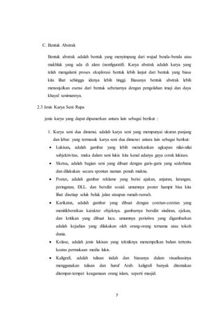 7
C. Bentuk Abstrak
Bentuk abstrak adalah bentuk yang menyimpang dari wujud benda-benda atau
makhluk yang ada di alam (nonfiguratif). Karya abstrak adalah karya yang
telah mengalami proses eksplorasi bentuk lebih lanjut dari bentuk yang biasa
kita lihat sehingga idenya lebih tinggi. Biasanya bentuk abstrak lebih
menonjolkan esensi dari bentuk sebenarnya dengan pengolahan imaji dan daya
khayal senimannya.
2.3 Jenis Karya Seni Rupa
jenis karya yang dapat dipamerkan antara lain sebagai berikut :
1. Karya seni dua dimensi, adalah karya seni yang mempunyai ukuran panjang
dan lebar. yang termasuk karya seni dua dimensi antara lain sebagai berikut:
 Lukisan, adalah gambar yang lebih menekankan ugkapan nilai-nilai
subjektivitas, maka dalam seni lukis kita kenal adanya gaya corak lukisan.
 Sketsa, adalah bagian seni yang dibuat dengan garis-garis yang sederhana
dan dilakukan secara spontan namun penuh makna.
 Poster, adalah gambar reklame yang berisi ajakan, anjuran, larangan,
peringatan, DLL. dan bersifat sosial. umumnya poster hampir bisa kita
lihat disetiap seluk beluk jalan ataupun rumah-rumah.
 Karikatur, adalah gambar yang dibuat dengan coretan-coretan yang
menitikberatkan karakter objeknya. gambarnya bersifat sindiran, ejekan,
dan kritikan yang dibuat lucu. umumnya peristiwa yang digambarkan
adalah kejadian yang dilakukan oleh orang-orang ternama atau tokoh
dunia.
 Kolase, adalah jenis lukisan yang tekniknya menempelkan bahan tertentu
keatas permukaan media lukis.
 Kaligrafi, adalah tulisan indah dan biasanya dalam visualisasinya
menggunakan tulisan dan huruf Arab. kaligrafi banyak ditemukan
ditempat-tempat keagamaan orang islam, seperti masjid.
 