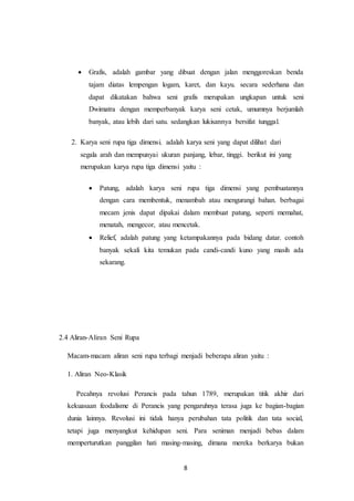 8
 Grafis, adalah gambar yang dibuat dengan jalan menggoreskan benda
tajam diatas lempengan logam, karet, dan kayu. secara sederhana dan
dapat dikatakan bahwa seni grafis merupakan ungkapan untuk seni
Dwimatra dengan memperbanyak karya seni cetak, umumnya berjumlah
banyak, atau lebih dari satu. sedangkan lukisannya bersifat tunggal.
2. Karya seni rupa tiga dimensi, adalah karya seni yang dapat dilihat dari
segala arah dan mempunyai ukuran panjang, lebar, tinggi. berikut ini yang
merupakan karya rupa tiga dimensi yaitu :
 Patung, adalah karya seni rupa tiga dimensi yang pembuatannya
dengan cara membentuk, menambah atau mengurangi bahan. berbagai
mecam jenis dapat dipakai dalam membuat patung, seperti memahat,
menatah, mengecor, atau mencetak.
 Relief, adalah patung yang ketampakannya pada bidang datar. contoh
banyak sekali kita temukan pada candi-candi kuno yang masih ada
sekarang.
2.4 Aliran-Aliran Seni Rupa
Macam-macam aliran seni rupa terbagi menjadi beberapa aliran yaitu :
1. Aliran Neo-Klasik
Pecahnya revolusi Perancis pada tahun 1789, merupakan titik akhir dari
kekuasaan feodalisme di Perancis yang pengaruhnya terasa juga ke bagian-bagian
dunia lainnya. Revolusi ini tidak hanya perubahan tata politik dan tata social,
tetapi juga menyangkut kehidupan seni. Para seniman menjadi bebas dalam
memperturutkan panggilan hati masing-masing, dimana mereka berkarya bukan
 