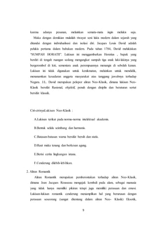 9
karena adanya pesanan, melainkan semata-mata ingin melukis saja.
Maka dengan demikian mulailah riwayat seni lukis modern dalam sejarah yang
ditandai dengan individualisasi dan isolasi diri. Jacques Louis David adalah
pelukis pertama dalam babakan modern. Pada tahun 1784, David melukiskan
“SUMPAH HORATII”. Lukisan ini menggambarkan Horatius , bapak yang
berdiri di tengah ruangan sedang mengangkat sumpah tiga anak laki-lakinya yang
bergerombol di kiri, sementara anak perempuannya menangis di sebelah kanan.
Lukisan ini tidak digunakan untuk kenikmatan, melainkan untuk mendidik,
menanamkan kesadaran anggota masyarakat atas tanggung jawabnya terhadap
Negara. J.L. David merupakan pelopor aliran Neo-Klasik, dimana lukisan Neo-
Klasik bersifat Rasional, objektif, penuh dengan disiplin dan beraturan sertat
bersifat klasaik.
Ciri-cirinyaLukisan Neo-Klasik :
A.Lukisan terikat pada norma-norma intelektual akademis.
B.Bentuk selalu seimbang dan harmonis.
C.Batasan-batasan warna bersifat bersih dan statis.
D.Raut muka tenang dan berkesan agung.
E.Berisi cerita lingkungan istana.
F.Cenderung dilebih-lebihkan.
2. Aliran Romantik
Aliran Romantik merupakan pemberontakan terhadap aliran Neo-Klasik,
dimana Jean Jacques Rousseau mengajak kembali pada alam, sebagai manusia
yang tidak hanya memiliki pikiran tetapi juga memiliki perasaan dan emosi.
Lukisan-lukisan romantik cenderung menampilkan hal yang berurusan dengan
perasaan seseorang (sangat ditentang dalam aliran Neo- Klasik) Eksotik,
 