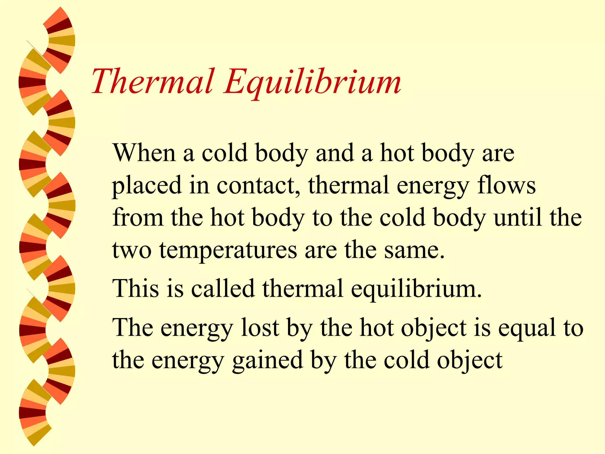 Thermal Equilibrium
When a cold body and a hot body are
placed in contact, thermal energy flows
from the hot body to the cold body until the
two temperatures are the same.
This is called thermal equilibrium.
The energy lost by the hot object is equal to
the energy gained by the cold object
 