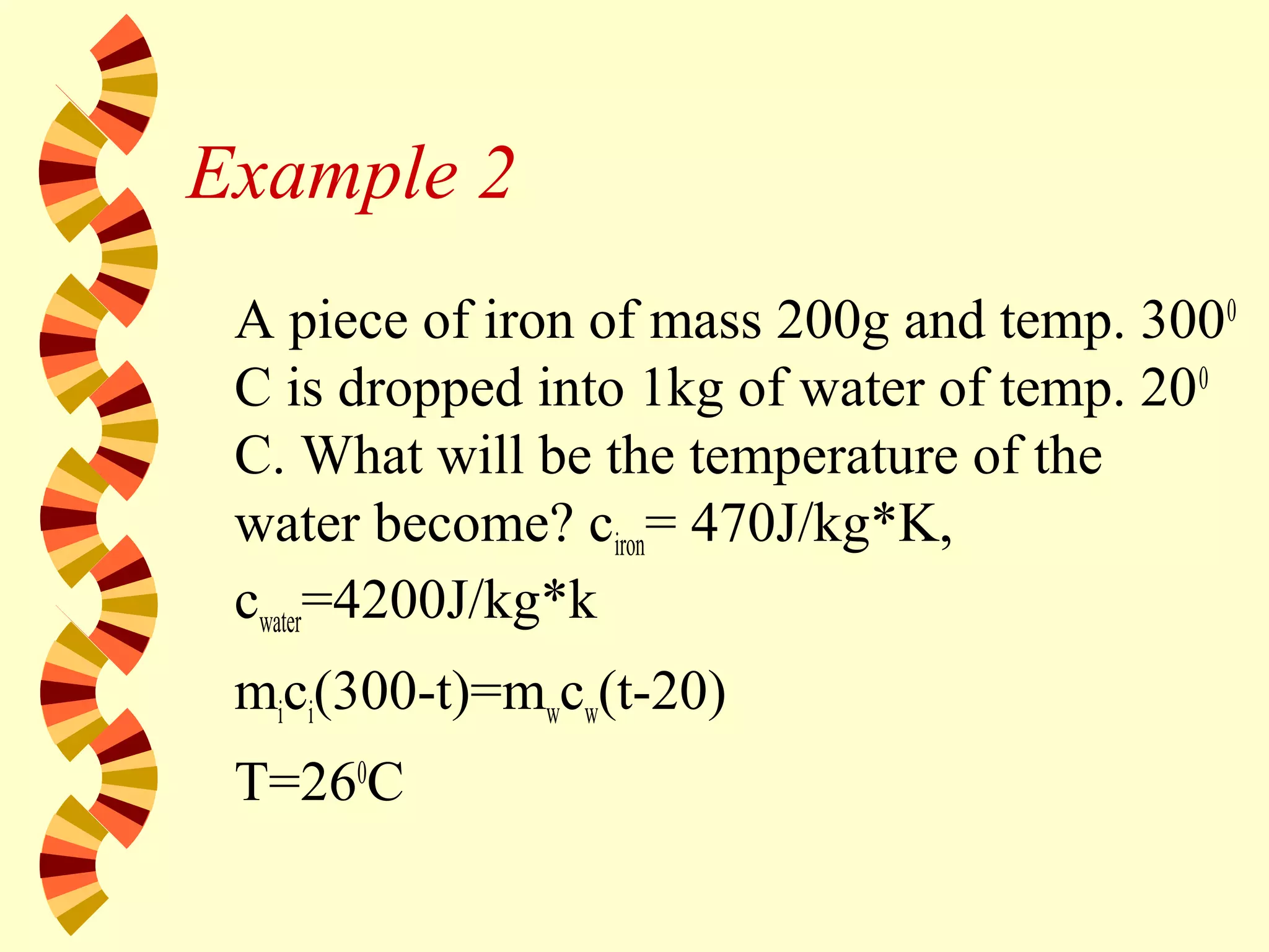 Example 2
A piece of iron of mass 200g and temp. 3000
C is dropped into 1kg of water of temp. 200
C. What will be the temperature of the
water become? ciron= 470J/kg*K,
cwater=4200J/kg*k
mici(300-t)=mwcw(t-20)
T=260
C
 