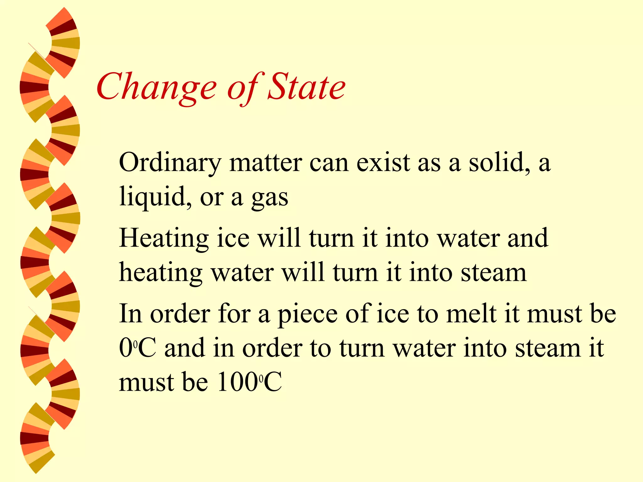 Change of State
Ordinary matter can exist as a solid, a
liquid, or a gas
Heating ice will turn it into water and
heating water will turn it into steam
In order for a piece of ice to melt it must be
0o
C and in order to turn water into steam it
must be 100o
C
 