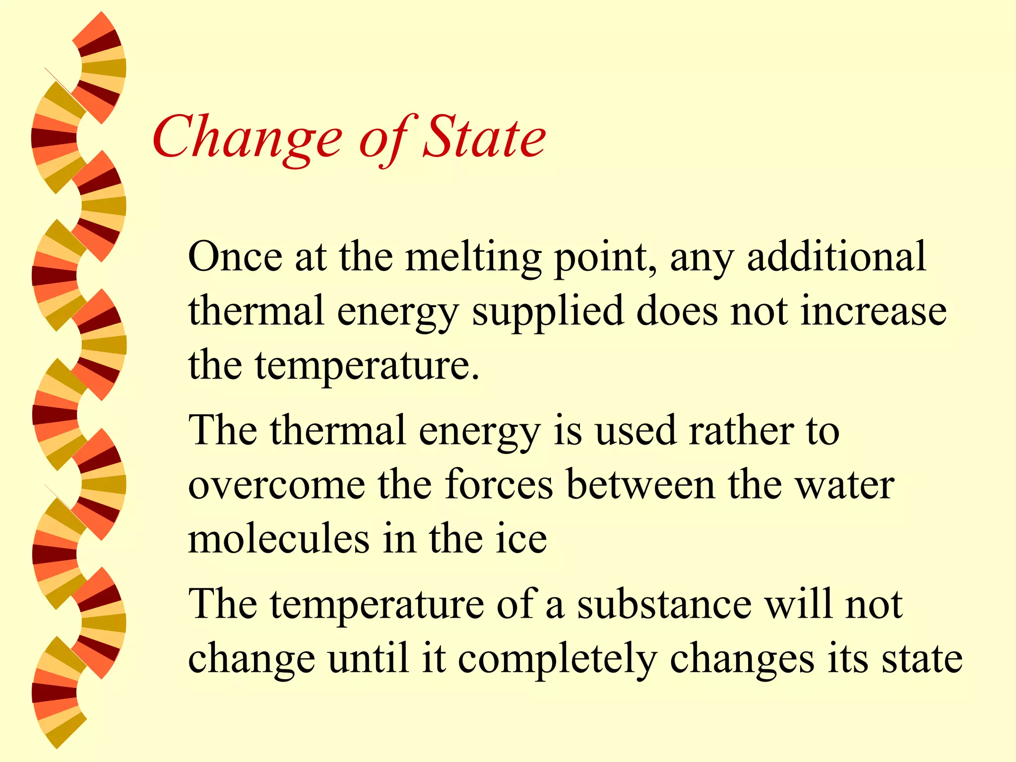 Change of State
Once at the melting point, any additional
thermal energy supplied does not increase
the temperature.
The thermal energy is used rather to
overcome the forces between the water
molecules in the ice
The temperature of a substance will not
change until it completely changes its state
 