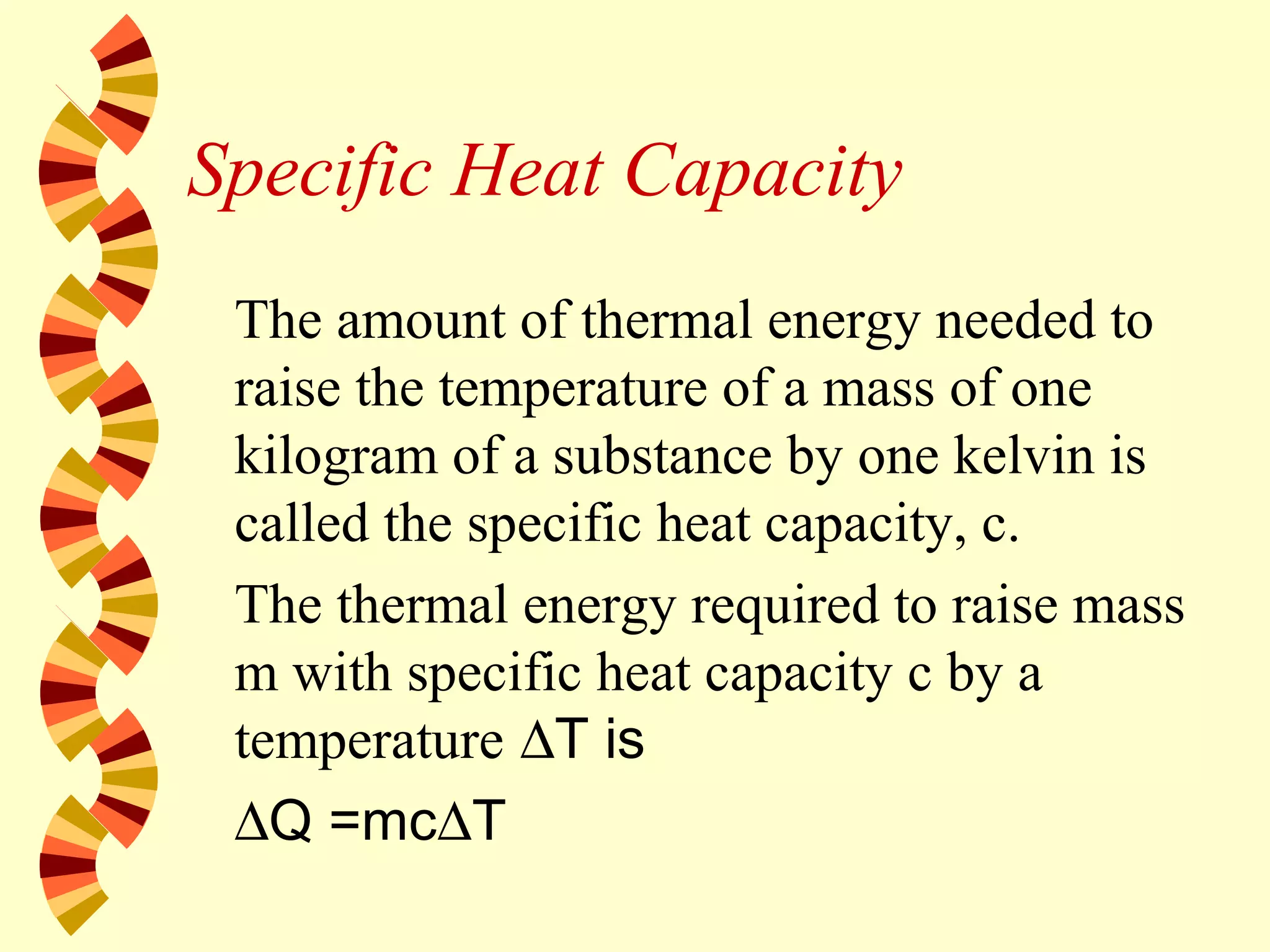 Specific Heat Capacity
The amount of thermal energy needed to
raise the temperature of a mass of one
kilogram of a substance by one kelvin is
called the specific heat capacity, c.
The thermal energy required to raise mass
m with specific heat capacity c by a
temperature ∆T is
∆Q =mc∆T
 