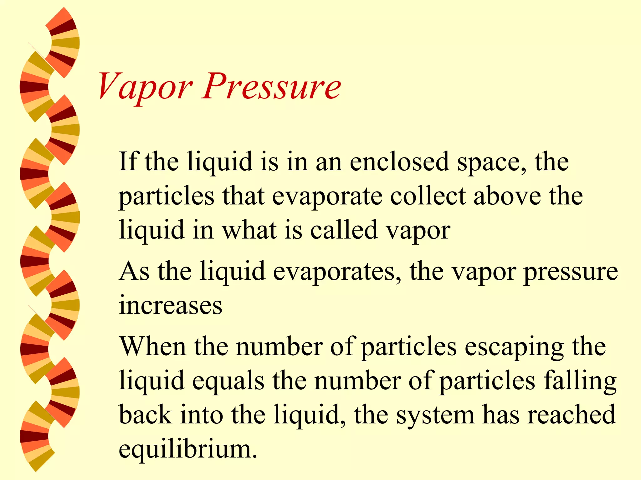 Vapor Pressure
If the liquid is in an enclosed space, the
particles that evaporate collect above the
liquid in what is called vapor
As the liquid evaporates, the vapor pressure
increases
When the number of particles escaping the
liquid equals the number of particles falling
back into the liquid, the system has reached
equilibrium.
 