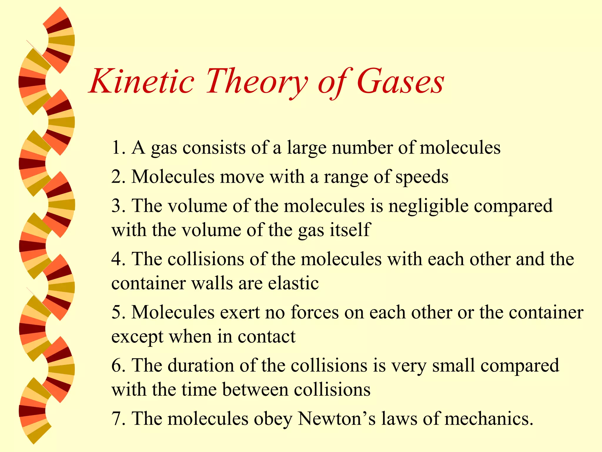 Kinetic Theory of Gases
1. A gas consists of a large number of molecules
2. Molecules move with a range of speeds
3. The volume of the molecules is negligible compared
with the volume of the gas itself
4. The collisions of the molecules with each other and the
container walls are elastic
5. Molecules exert no forces on each other or the container
except when in contact
6. The duration of the collisions is very small compared
with the time between collisions
7. The molecules obey Newton’s laws of mechanics.
 