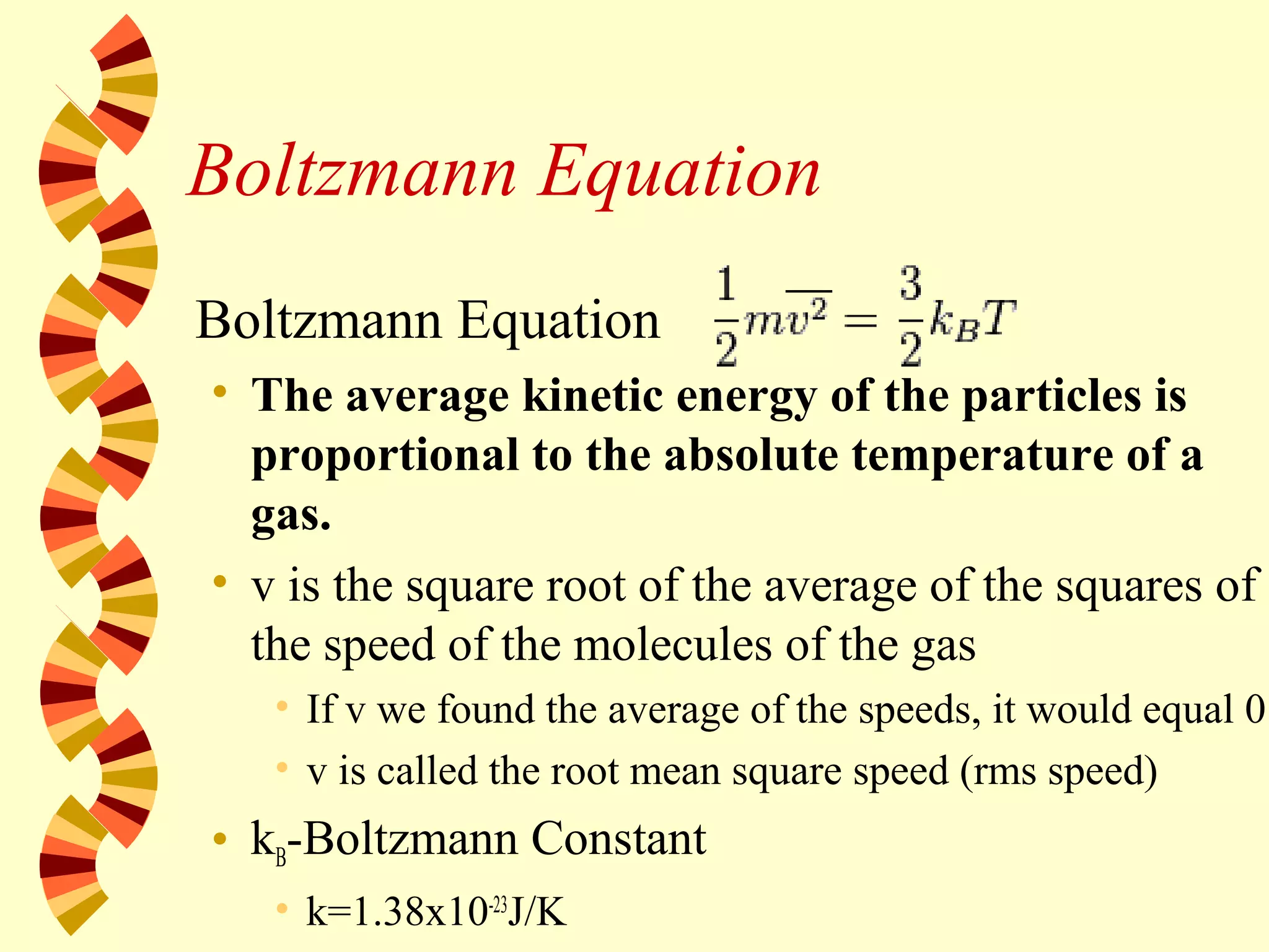 Boltzmann Equation
Boltzmann Equation
• The average kinetic energy of the particles is
proportional to the absolute temperature of a
gas.
• v is the square root of the average of the squares of
the speed of the molecules of the gas
• If v we found the average of the speeds, it would equal 0.
• v is called the root mean square speed (rms speed)
• kB-Boltzmann Constant
• k=1.38x10-23
J/K
 