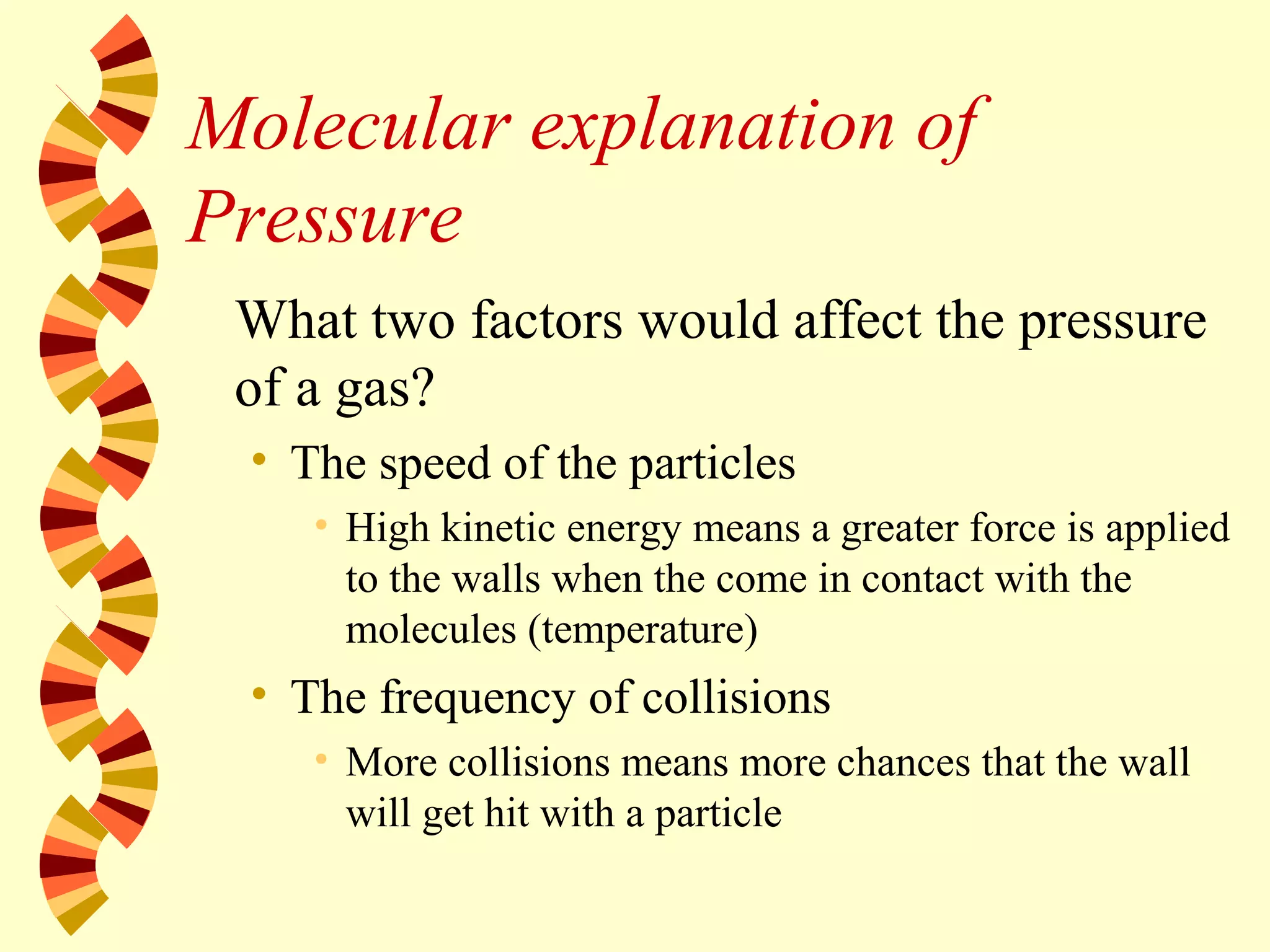 Molecular explanation of
Pressure
What two factors would affect the pressure
of a gas?
• The speed of the particles
• High kinetic energy means a greater force is applied
to the walls when the come in contact with the
molecules (temperature)
• The frequency of collisions
• More collisions means more chances that the wall
will get hit with a particle
 