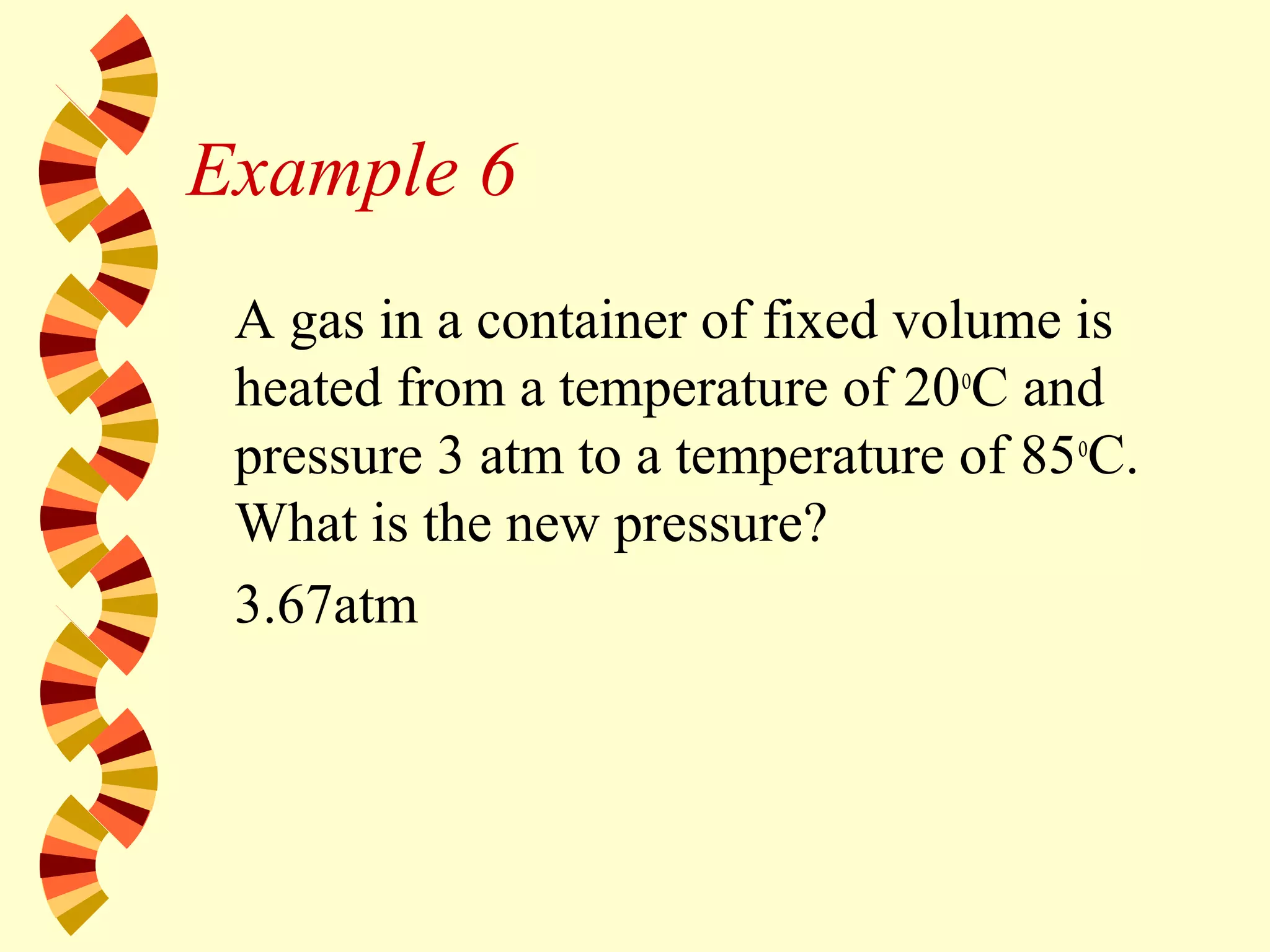 Example 6
A gas in a container of fixed volume is
heated from a temperature of 20o
C and
pressure 3 atm to a temperature of 85o
C.
What is the new pressure?
3.67atm
 
