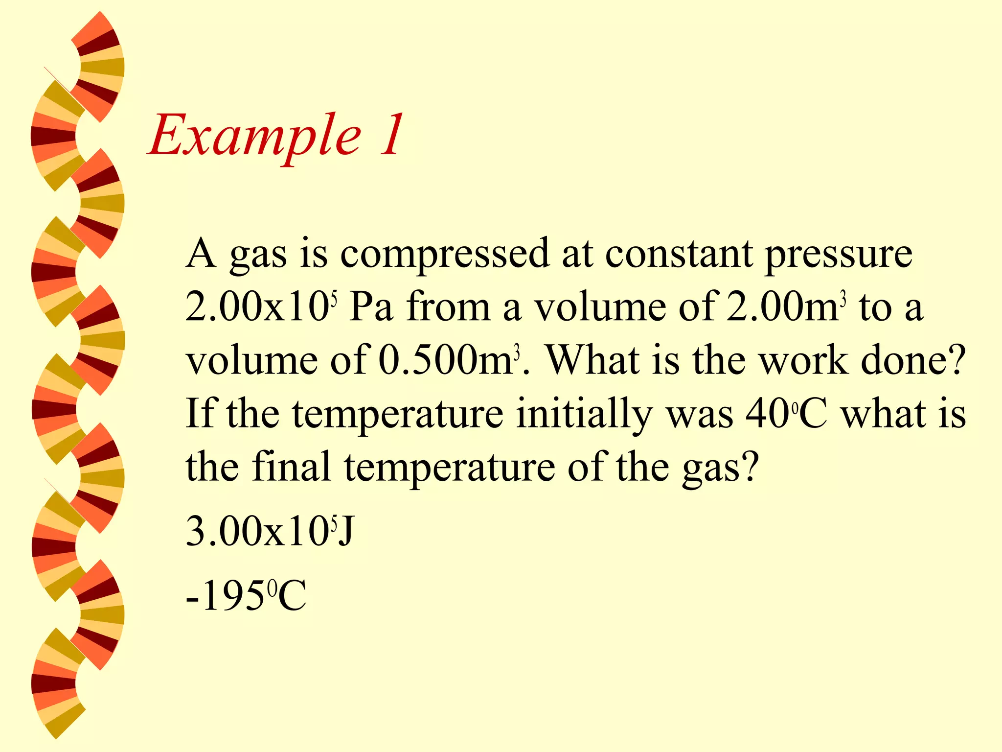 Example 1
A gas is compressed at constant pressure
2.00x105
Pa from a volume of 2.00m3
to a
volume of 0.500m3
. What is the work done?
If the temperature initially was 40o
C what is
the final temperature of the gas?
3.00x105
J
-195O
C
 