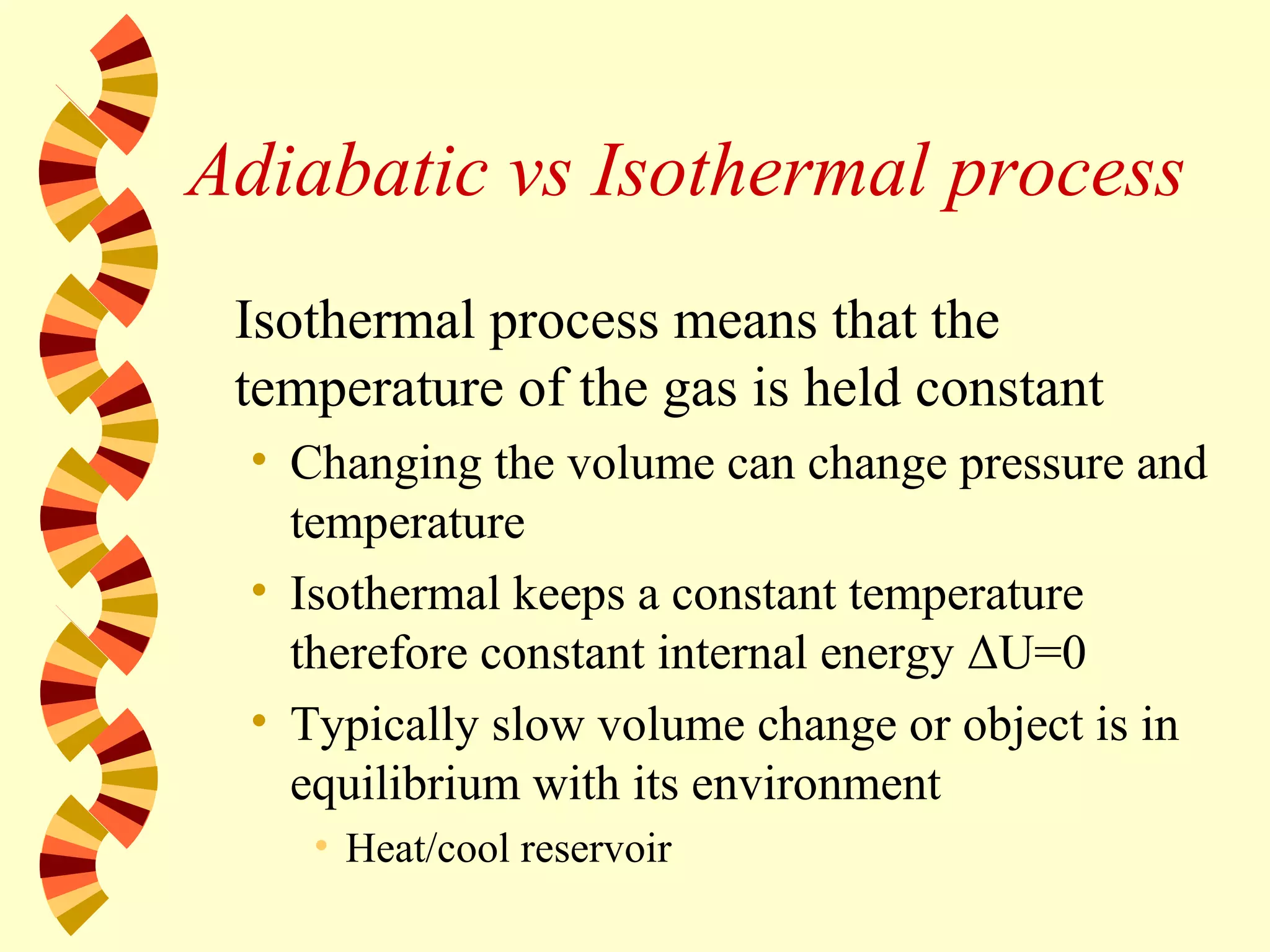 Adiabatic vs Isothermal process
Isothermal process means that the
temperature of the gas is held constant
• Changing the volume can change pressure and
temperature
• Isothermal keeps a constant temperature
therefore constant internal energy ΔU=0
• Typically slow volume change or object is in
equilibrium with its environment
• Heat/cool reservoir
 
