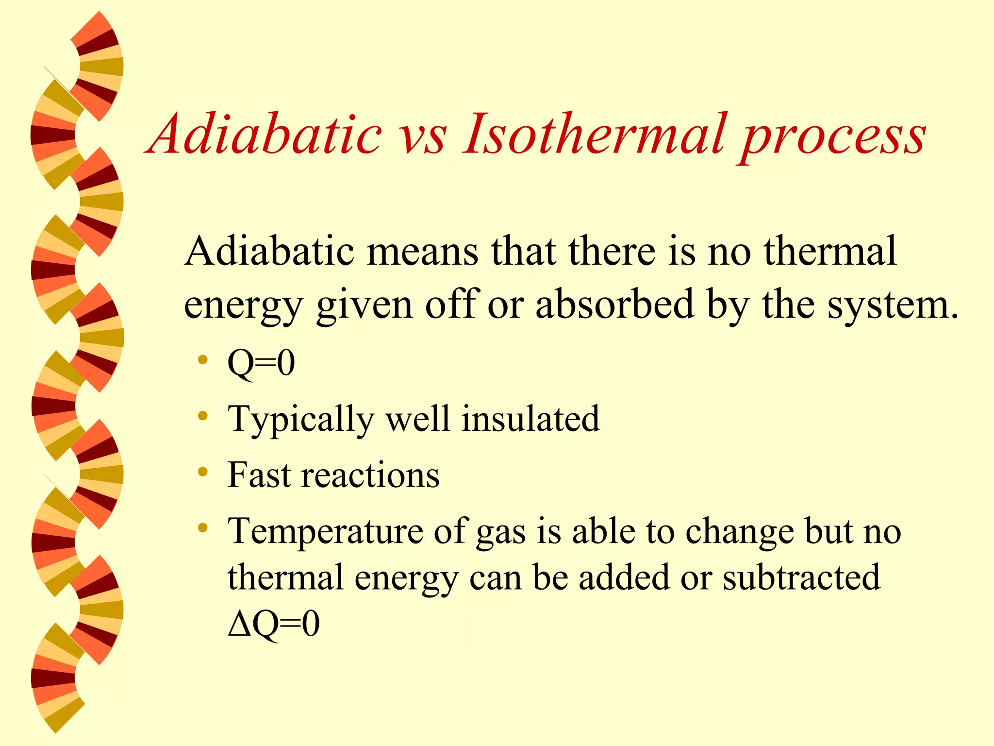 Adiabatic vs Isothermal process
Adiabatic means that there is no thermal
energy given off or absorbed by the system.
• Q=0
• Typically well insulated
• Fast reactions
• Temperature of gas is able to change but no
thermal energy can be added or subtracted
ΔQ=0
 