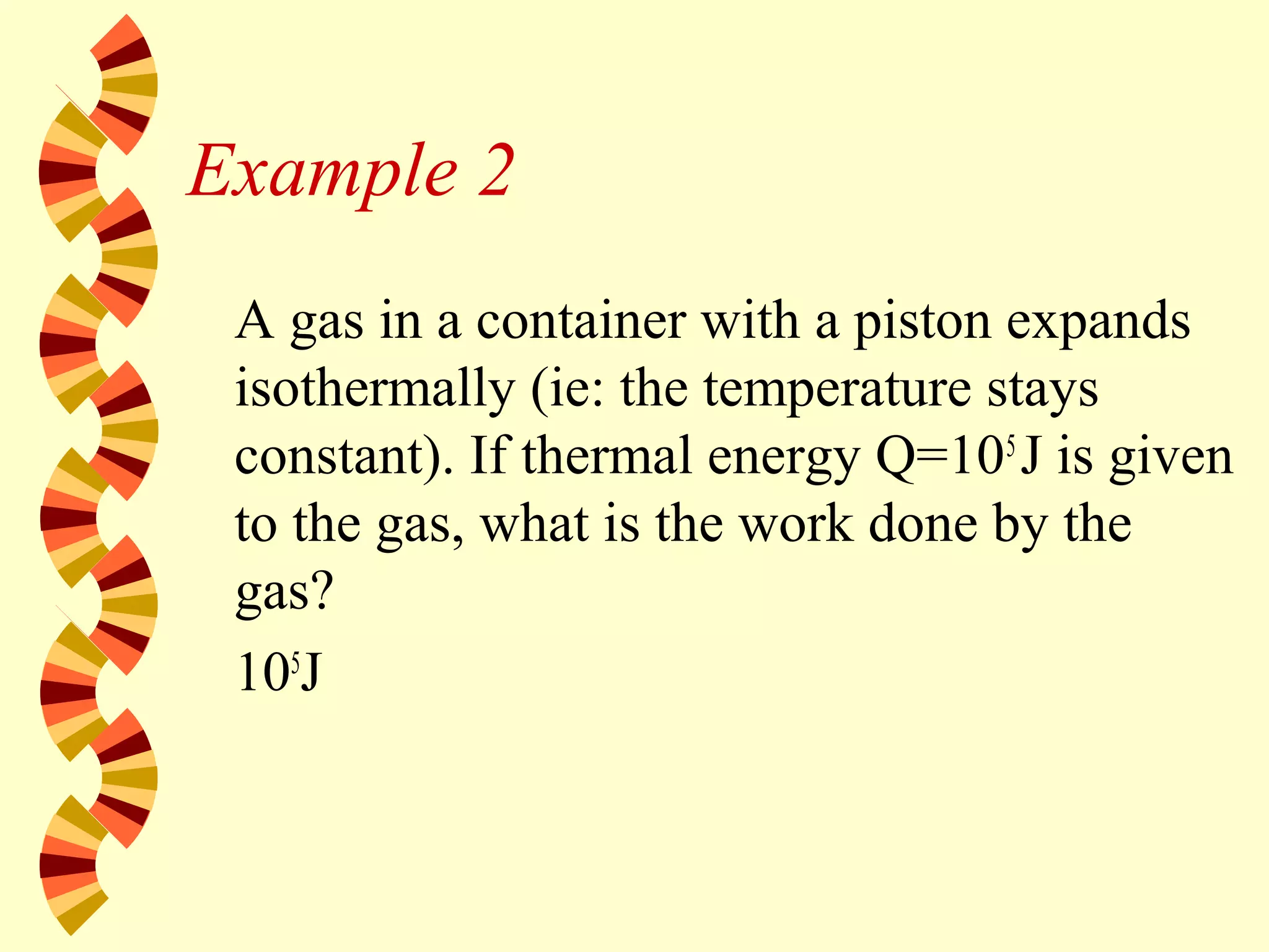 Example 2
A gas in a container with a piston expands
isothermally (ie: the temperature stays
constant). If thermal energy Q=105
J is given
to the gas, what is the work done by the
gas?
105
J
 