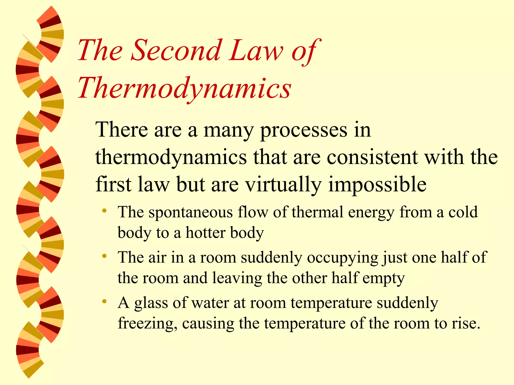 The Second Law of
Thermodynamics
There are a many processes in
thermodynamics that are consistent with the
first law but are virtually impossible
• The spontaneous flow of thermal energy from a cold
body to a hotter body
• The air in a room suddenly occupying just one half of
the room and leaving the other half empty
• A glass of water at room temperature suddenly
freezing, causing the temperature of the room to rise.
 