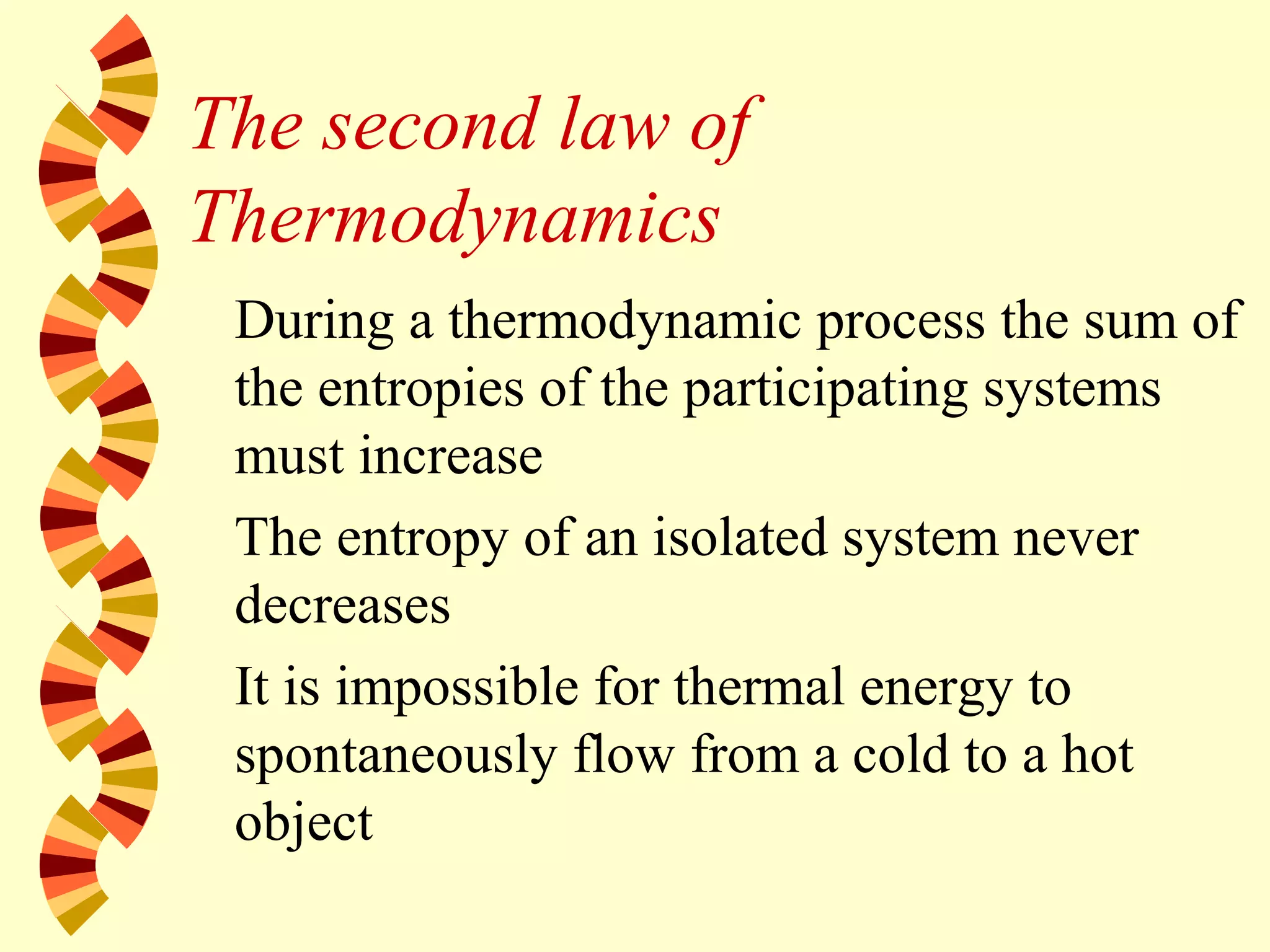 The second law of
Thermodynamics
During a thermodynamic process the sum of
the entropies of the participating systems
must increase
The entropy of an isolated system never
decreases
It is impossible for thermal energy to
spontaneously flow from a cold to a hot
object
 