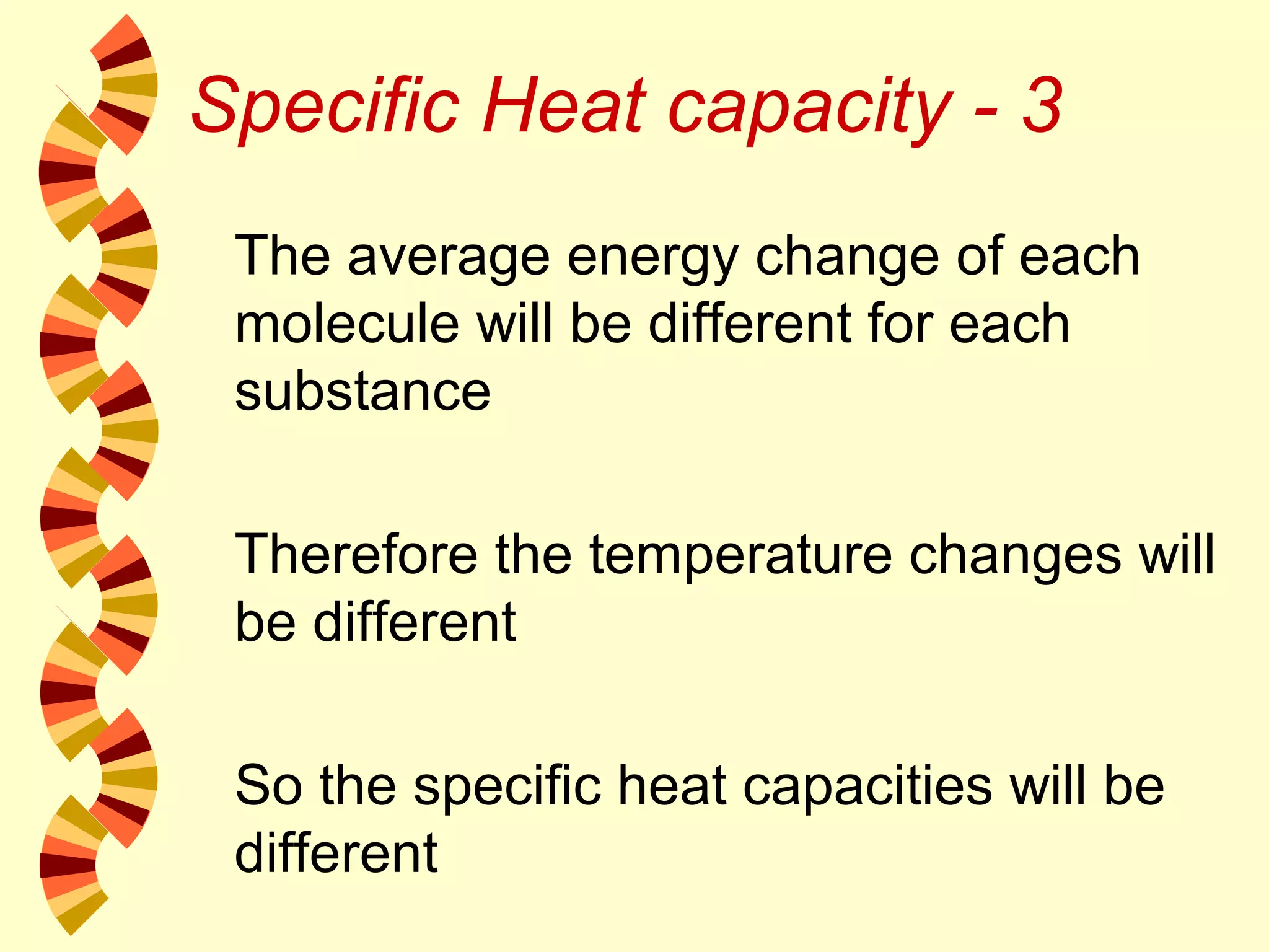 Specific Heat capacity - 3
The average energy change of each
molecule will be different for each
substance
Therefore the temperature changes will
be different
So the specific heat capacities will be
different
 