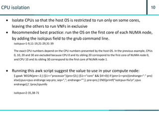 10CPU isolation
 Isolate CPUs so that the host OS is restricted to run only on some cores,
leaving the others to run VNFs in exclusive
 Recommended best practice: run the OS on the first core of each NUMA node,
by adding the isolcpus field to the grub command line.
isolcpus=1-9,11-19,21-29,31-39
The exact CPU numbers depend on the CPU numbers presented by the host OS. In the previous example, CPUs
0, 10, 20 and 30 are excluded because CPU 0 and its sibling 20 correspond to the first core of NUMA node 0,
and CPU 10 and its sibling 30 correspond to the first core of NUMA node 1.
 Running this awk script suggest the value to use in your compute node:
$ gawk 'BEGIN{pre=-2;} ($1=="processor"){pro=$3;} ($1=="core" && $4!=0){ if (pre+1==pro){endrange="-" pro}
else{cpus=cpus endrange sep pro; sep=","; endrange="";}; pre=pro;} END{printf("isolcpus=%sn",cpus
endrange);}' /proc/cpuinfo
isolcpus=2-35,38-71
 