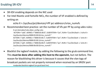 14Enabling SR-IOV
 SR-IOV enabling depends on the NIC used
 For Intel Niantic and Fortville NICs, the number of VF enabled is defined by
writing on
echo X > /sys/bus/pci/devices/<PF pci address>/sriov_numvfs
 Recommended best practice: set the number of Vfs per PF by using udev rules:
$ cat /etc/udev/rules.d/pci_config.rules
ACTION=="add", KERNEL=="0000:05:00.0", SUBSYSTEM=="pci", RUN+="/usr/bin/bash -c 'echo 8 >
/sys/bus/pci/devices/0000:05:00.0/sriov_numvfs'"
ACTION=="add", KERNEL=="0000:05:00.1", SUBSYSTEM=="pci", RUN+="/usr/bin/bash -c 'echo 8 >
/sys/bus/pci/devices/0000:05:00.1/sriov_numvfs'"
ACTION=="add", KERNEL=="0000:0b:00.0", SUBSYSTEM=="pci", RUN+="/usr/bin/bash -c 'echo 8 >
/sys/bus/pci/devices/0000:0b:00.0/sriov_numvfs'“
…
 Blacklist the ixgbevf module, by adding the following to the grub command line.
This must be done after adding this host to the openvim, but not before. The
reason for blacklisting this driver is because it causes that the vlan tags of
broadcast packets are not properly removed when received by an SRIOV port
modprobe.blacklist=ixgbevf (on grub boot line)
 