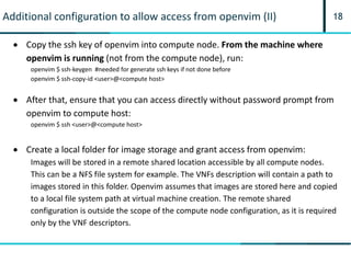 18Additional configuration to allow access from openvim (II)
 Copy the ssh key of openvim into compute node. From the machine where
openvim is running (not from the compute node), run:
openvim $ ssh-keygen #needed for generate ssh keys if not done before
openvim $ ssh-copy-id <user>@<compute host>
 After that, ensure that you can access directly without password prompt from
openvim to compute host:
openvim $ ssh <user>@<compute host>
 Create a local folder for image storage and grant access from openvim:
Images will be stored in a remote shared location accessible by all compute nodes.
This can be a NFS file system for example. The VNFs description will contain a path to
images stored in this folder. Openvim assumes that images are stored here and copied
to a local file system path at virtual machine creation. The remote shared
configuration is outside the scope of the compute node configuration, as it is required
only by the VNF descriptors.
 