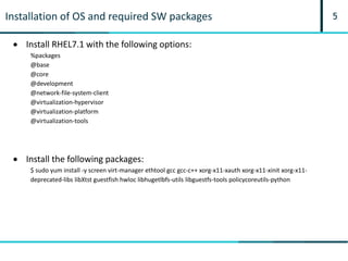 5Installation of OS and required SW packages
 Install RHEL7.1 with the following options:
%packages
@base
@core
@development
@network-file-system-client
@virtualization-hypervisor
@virtualization-platform
@virtualization-tools
 Install the following packages:
$ sudo yum install -y screen virt-manager ethtool gcc gcc-c++ xorg-x11-xauth xorg-x11-xinit xorg-x11-
deprecated-libs libXtst guestfish hwloc libhugetlbfs-utils libguestfs-tools policycoreutils-python
 