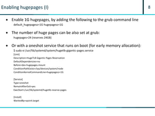 8Enabling hugepages (I)
 Enable 1G hugepages, by adding the following to the grub command line
default_hugepagesz=1G hugepagesz=1G
 The number of huge pages can be also set at grub:
hugepages=24 (reserves 24GB)
 Or with a oneshot service that runs on boot (for early memory allocation):
$ sudo vi /usr/lib/systemd/system/hugetlb-gigantic-pages.service
[Unit]
Description=HugeTLB Gigantic Pages Reservation
DefaultDependencies=no
Before=dev-hugepages.mount
ConditionPathExists=/sys/devices/system/node
ConditionKernelCommandLine=hugepagesz=1G
[Service]
Type=oneshot
RemainAfterExit=yes
ExecStart=/usr/lib/systemd/hugetlb-reserve-pages
[Install]
WantedBy=sysinit.target
 