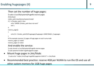9Enabling hugepages (II)
Then set the number of huge pages:
$ sudo vi /usr/lib/systemd/hugetlb-reserve-pages
#!/bin/bash
nodes_path=/sys/devices/system/node/
if [ ! -d $nodes_path ]; then
echo "ERROR: $nodes_path does not exist"
exit 1
fi
reserve_pages()
{
echo $1 > $nodes_path/$2/hugepages/hugepages-1048576kB/nr_hugepages
}
# This example reserves 12 pages of huge pages on each numa node
reserve_pages 12 node0
reserve_pages 12 node1
And enable the service:
$ sudo chmod +x /usr/lib/systemd/hugetlb-reserve-pages
$ sudo systemctl enable hugetlb-gigantic-pages
 Recommended best practice: reserve 4GB per NUMA to run the OS and use all
other system memory for 1GB huge pages
 Mount huge pages in /etc/fstab:
$ sudo echo "nodev /mnt/huge hugetlbfs pagesize=1GB 0 0" >> /etc/fstab
 