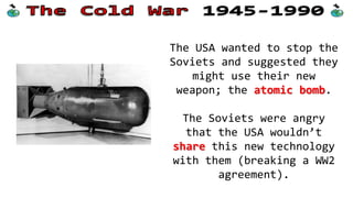 When the allies eventually
met in Potsdam, the Pacific
War was almost over.
The USA had developed an
atomic bomb and dropped two
of these on Japan to force
them to surrender.
The allies’ relationship was
also about to end.
 